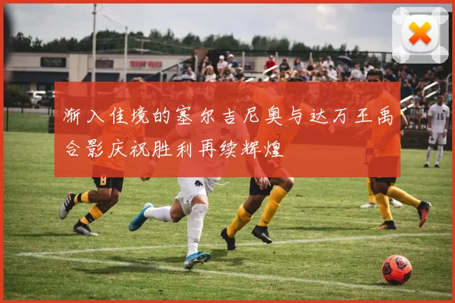渐入佳境的塞尔吉尼奥与达万王禹合影庆祝胜利再续辉煌