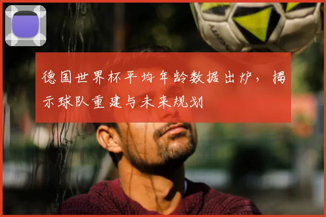 德国世界杯平均年龄数据出炉，揭示球队重建与未来规划