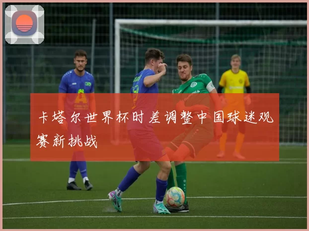 卡塔尔世界杯时差调整中国球迷观赛新挑战