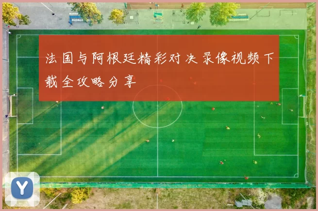 法国与阿根廷精彩对决录像视频下载全攻略分享