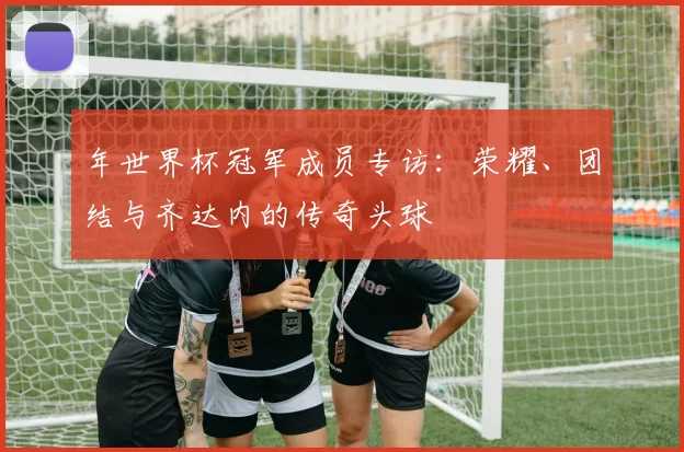 年世界杯冠军成员专访：荣耀、团结与齐达内的传奇头球