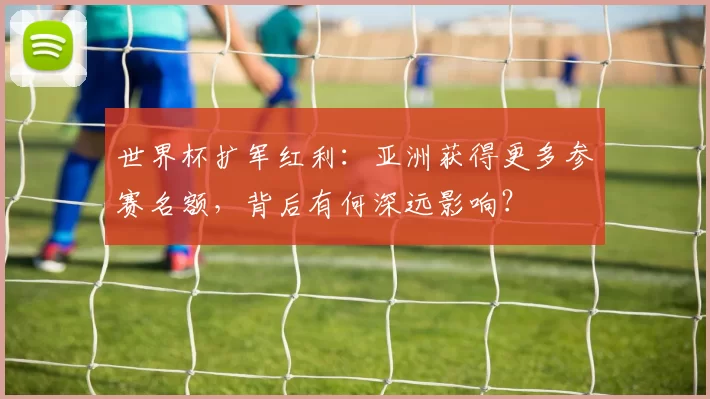 世界杯扩军红利:亚洲获得更多参赛名额,背后有何深远影响?
