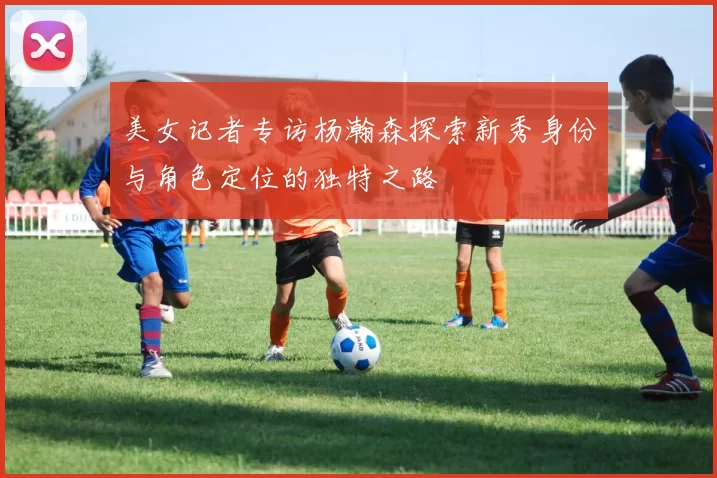 美女记者专访杨瀚森探索新秀身份与角色定位的独特之路
