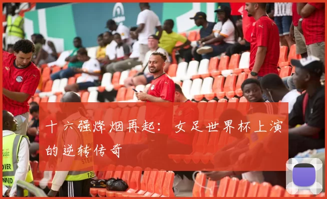 十六强烽烟再起：女足世界杯上演的逆转传奇