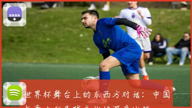 世界杯舞台上的东西方对话：中国与意大利足球文化的深度比较