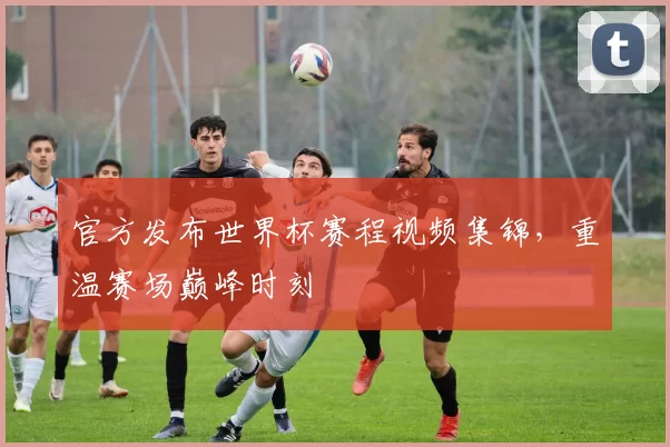 官方发布世界杯赛程视频集锦，重温赛场巅峰时刻