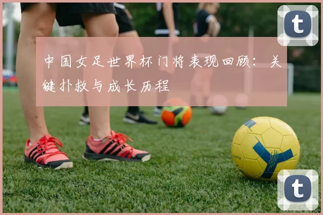 中国女足世界杯门将表现回顾：关键扑救与成长历程