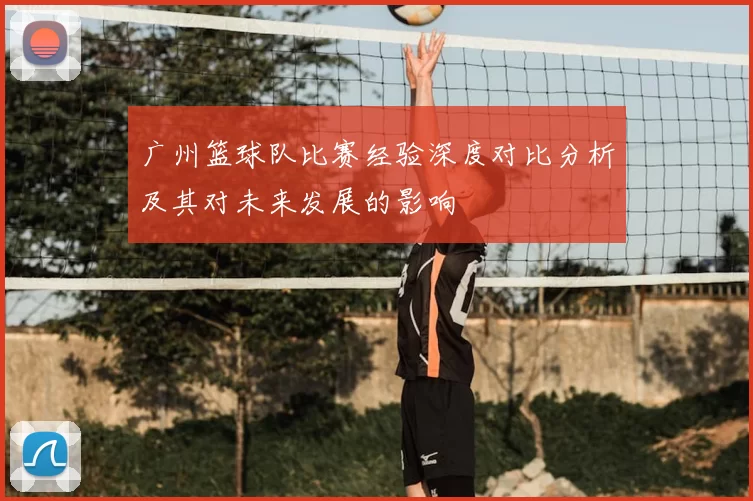 广州篮球队比赛经验深度对比分析及其对未来发展的影响