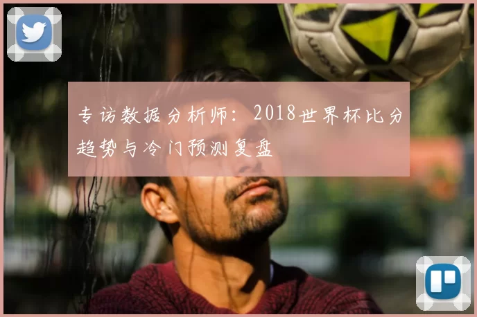专访数据分析师：2018世界杯比分趋势与冷门预测复盘