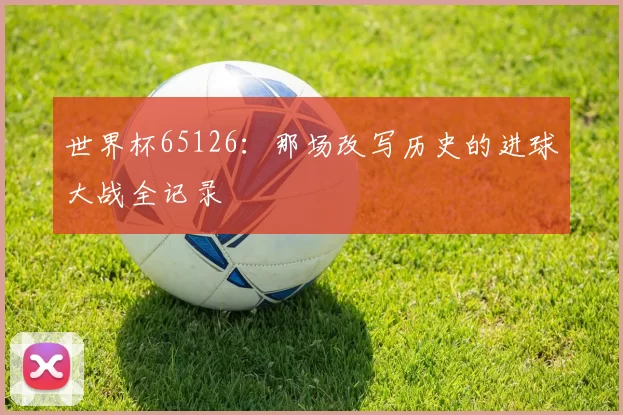 世界杯65126：那场改写历史的进球大战全记录