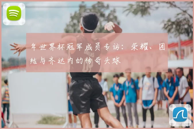 年世界杯冠军成员专访：荣耀、团结与齐达内的传奇头球