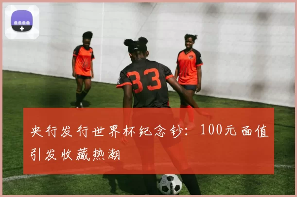 央行发行世界杯纪念钞：100元面值引发收藏热潮