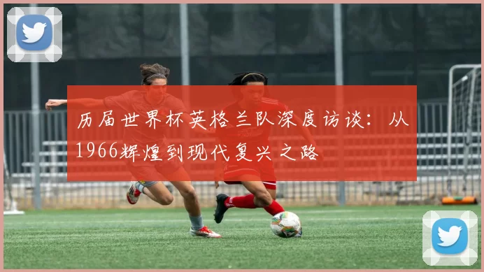 历届世界杯英格兰队深度访谈：从1966辉煌到现代复兴之路