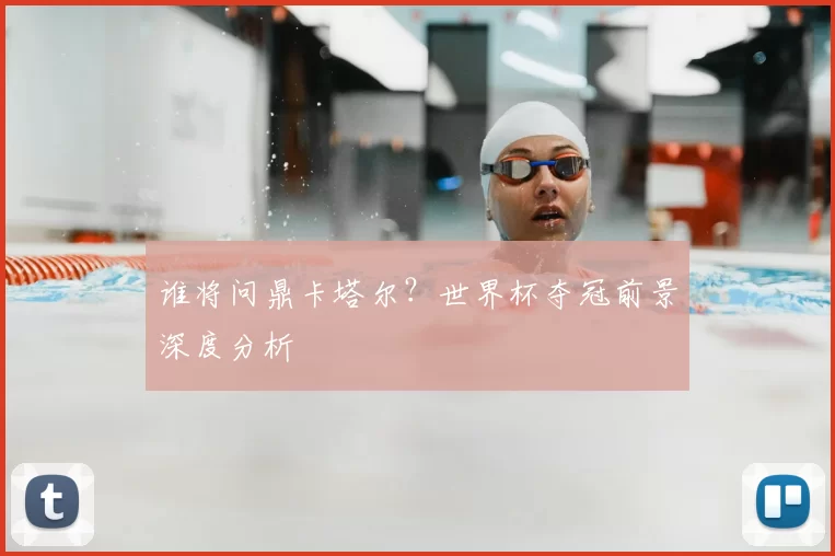 谁将问鼎卡塔尔？世界杯夺冠前景深度分析