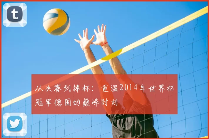 从决赛到捧杯：重温2014年世界杯冠军德国的巅峰时刻