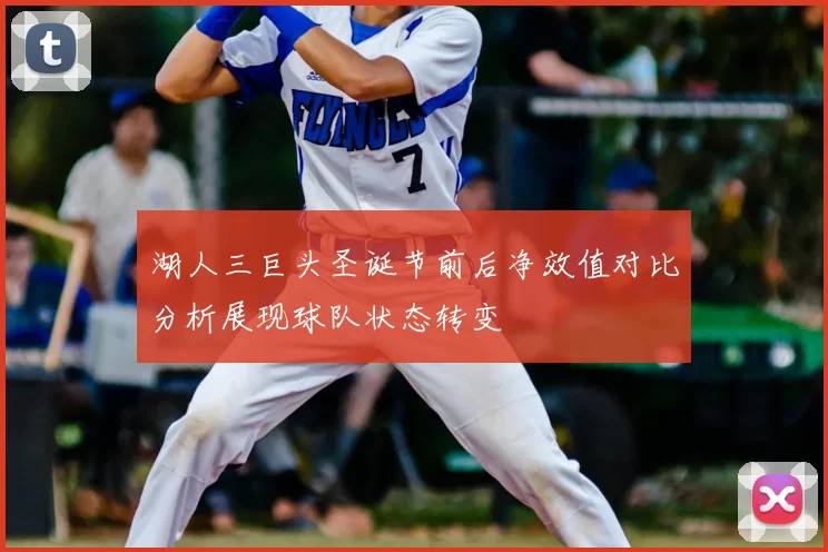 湖人三巨头圣诞节前后净效值对比分析展现球队状态转变