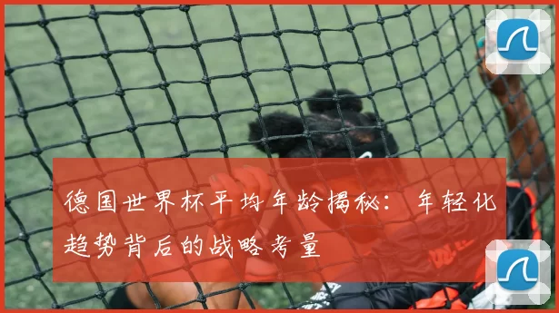德国世界杯平均年龄揭秘：年轻化趋势背后的战略考量