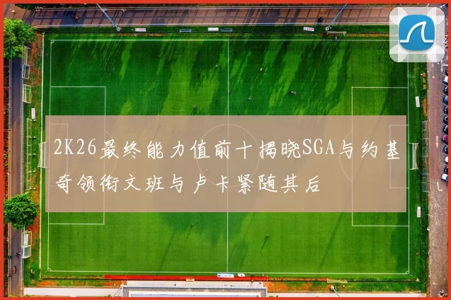 2K26最终能力值前十揭晓SGA与约基奇领衔文班与卢卡紧随其后