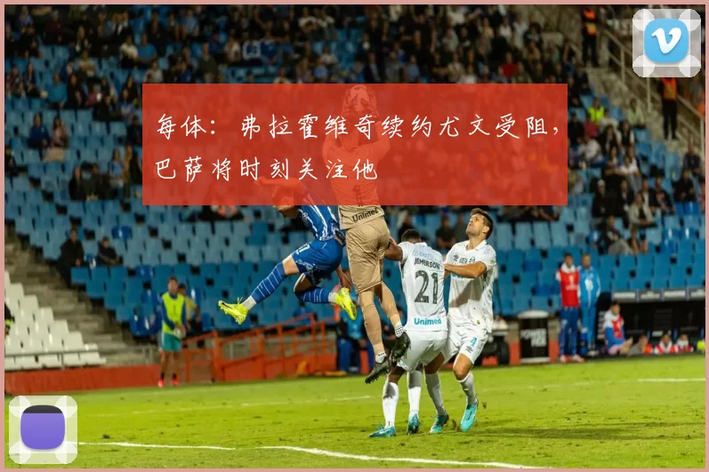 每体：弗拉霍维奇续约尤文受阻，巴萨将时刻关注他