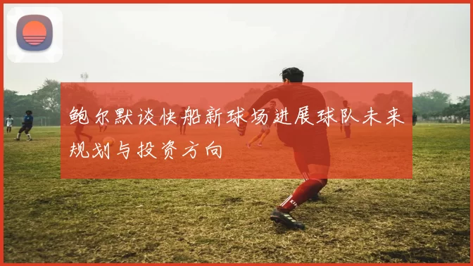 鲍尔默谈快船新球场进展球队未来规划与投资方向