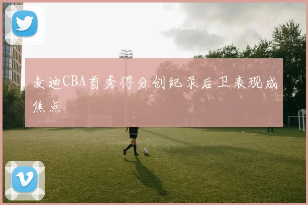 麦迪CBA首秀得分创纪录后卫表现成焦点