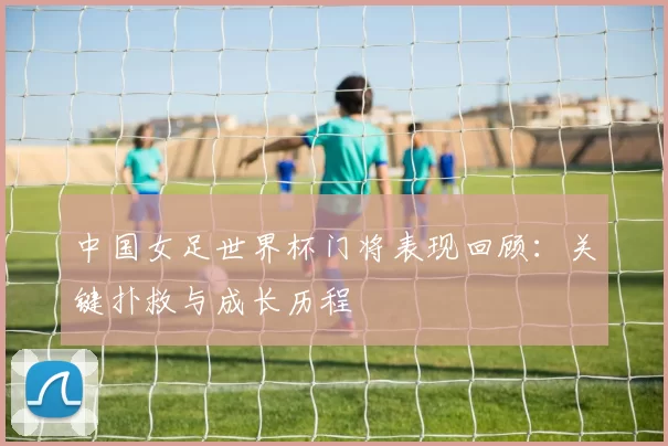 中国女足世界杯门将表现回顾：关键扑救与成长历程