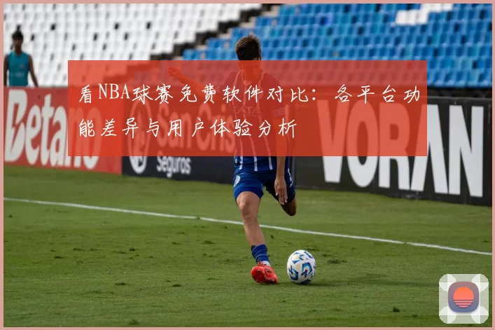 看NBA球赛免费软件对比：各平台功能差异与用户体验分析