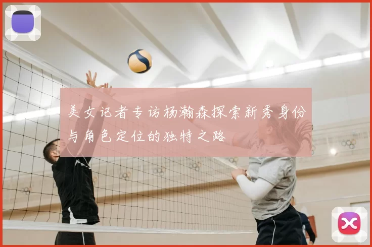 美女记者专访杨瀚森探索新秀身份与角色定位的独特之路