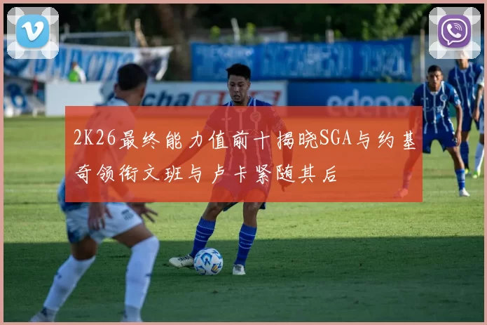 2K26最终能力值前十揭晓SGA与约基奇领衔文班与卢卡紧随其后