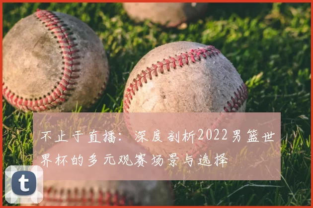 不止于直播：深度剖析2022男篮世界杯的多元观赛场景与选择