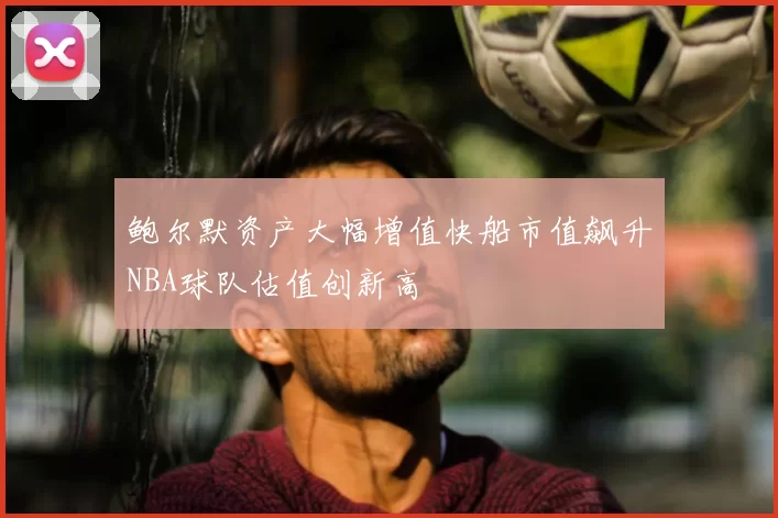 鲍尔默资产大幅增值快船市值飙升NBA球队估值创新高