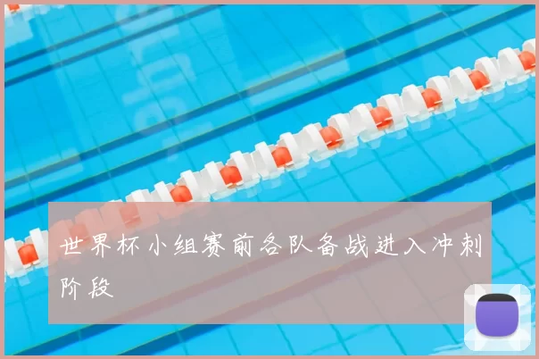 世界杯小组赛前各队备战进入冲刺阶段