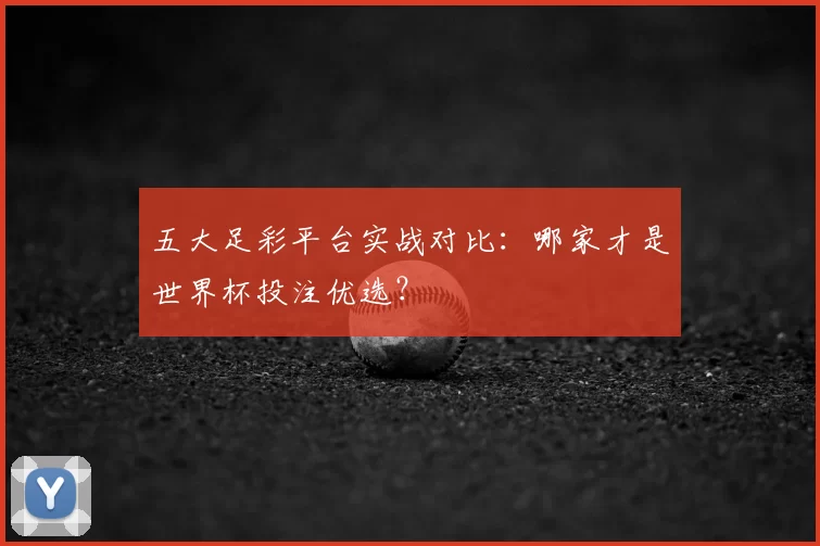 五大足彩平台实战对比：哪家才是世界杯投注优选？