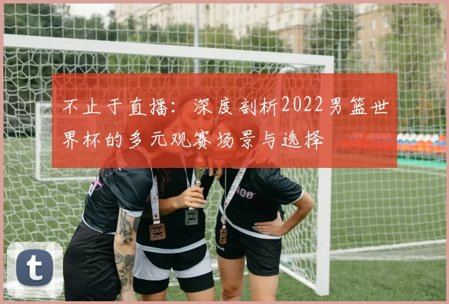 不止于直播：深度剖析2022男篮世界杯的多元观赛场景与选择