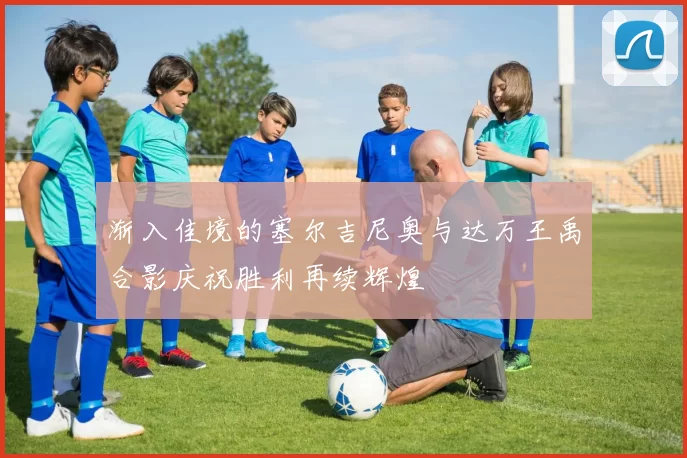 渐入佳境的塞尔吉尼奥与达万王禹合影庆祝胜利再续辉煌