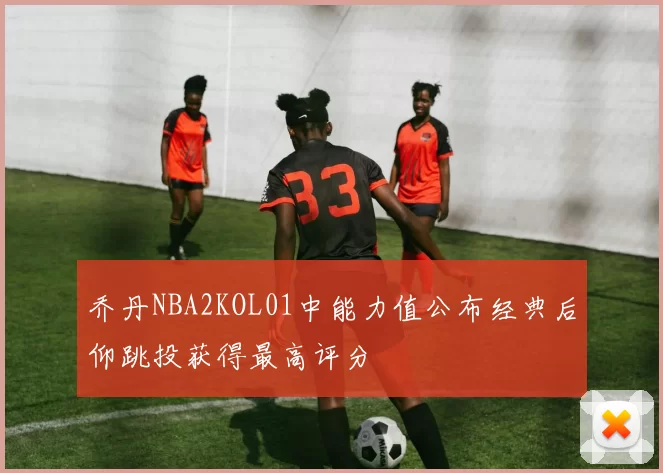 乔丹NBA2KOL01中能力值公布经典后仰跳投获得最高评分