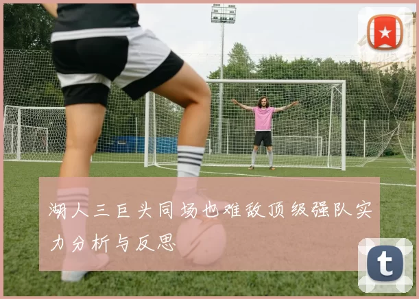 湖人三巨头同场也难敌顶级强队实力分析与反思