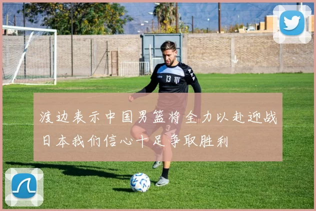 渡边表示中国男篮将全力以赴迎战日本我们信心十足争取胜利