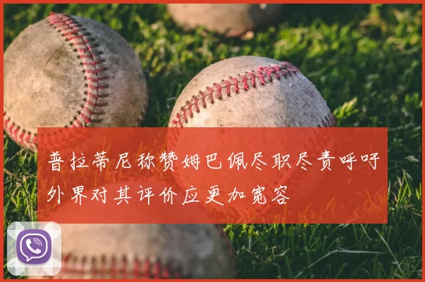 普拉蒂尼称赞姆巴佩尽职尽责呼吁外界对其评价应更加宽容