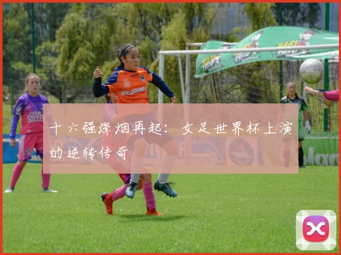 十六强烽烟再起：女足世界杯上演的逆转传奇