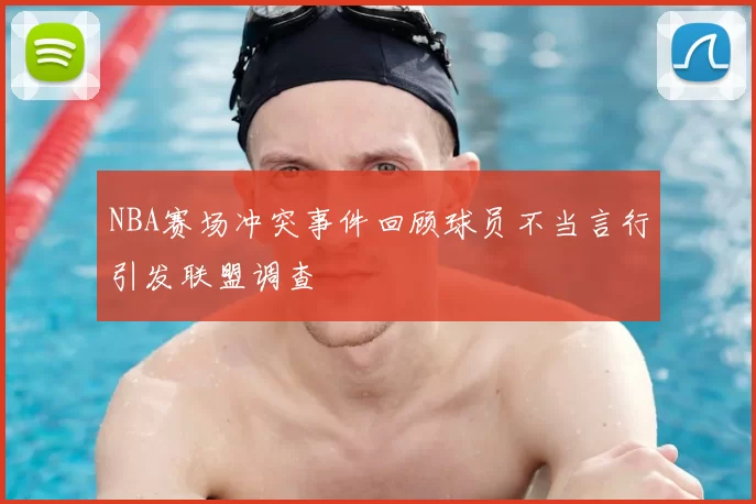 NBA赛场冲突事件回顾球员不当言行引发联盟调查