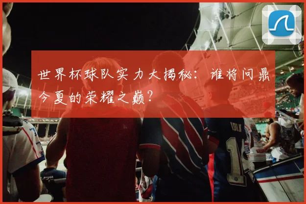 世界杯球队实力大揭秘：谁将问鼎今夏的荣耀之巅？