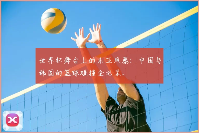 世界杯舞台上的东亚风暴：中国与韩国的篮球碰撞全记录。