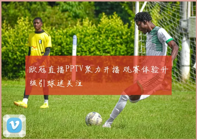 欧冠直播PPTV聚力开播 观赛体验升级引球迷关注