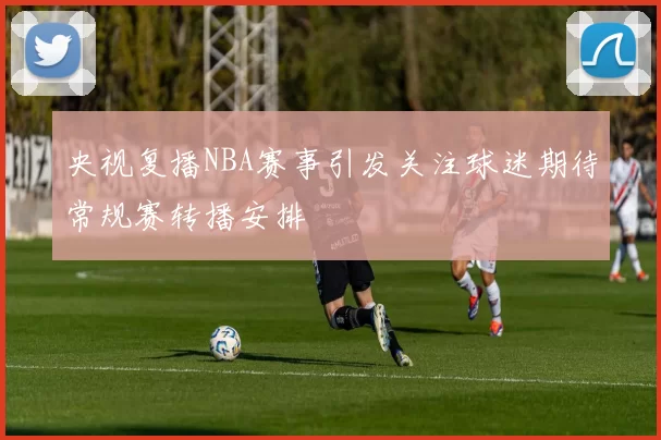 央视复播NBA赛事引发关注球迷期待常规赛转播安排