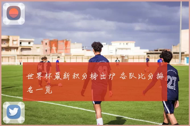 世界杯最新积分榜出炉 各队比分排名一览