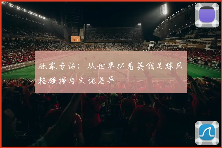 独家专访：从世界杯看英俄足球风格碰撞与文化差异