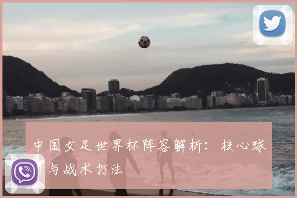 中国女足世界杯阵容解析：核心球员与战术打法