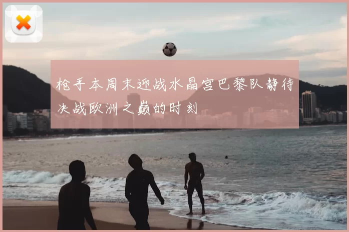 枪手本周末迎战水晶宫巴黎队静待决战欧洲之巅的时刻