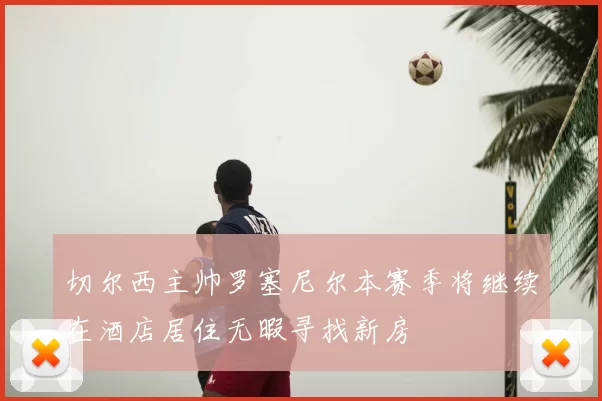切尔西主帅罗塞尼尔本赛季将继续在酒店居住无暇寻找新房